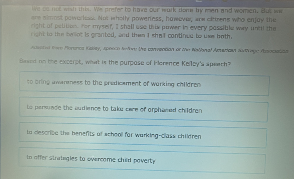 We do not wish this. We prefer to have our work done by men and women. But we
are almost powerless. Not wholly powerless, however, are citizens who enjoy the
right of petition. For myself, I shall use this power in every possible way until the
right to the ballot is granted, and then I shall continue to use both.
Adapted from Florence Kelley, speech before the convention of the National American Suffrage Association
Based on the excerpt, what is the purpose of Florence Kelley's speech?
to bring awareness to the predicament of working children
to persuade the audience to take care of orphaned children
to describe the benefits of school for working-class children
to offer strategies to overcome child poverty
