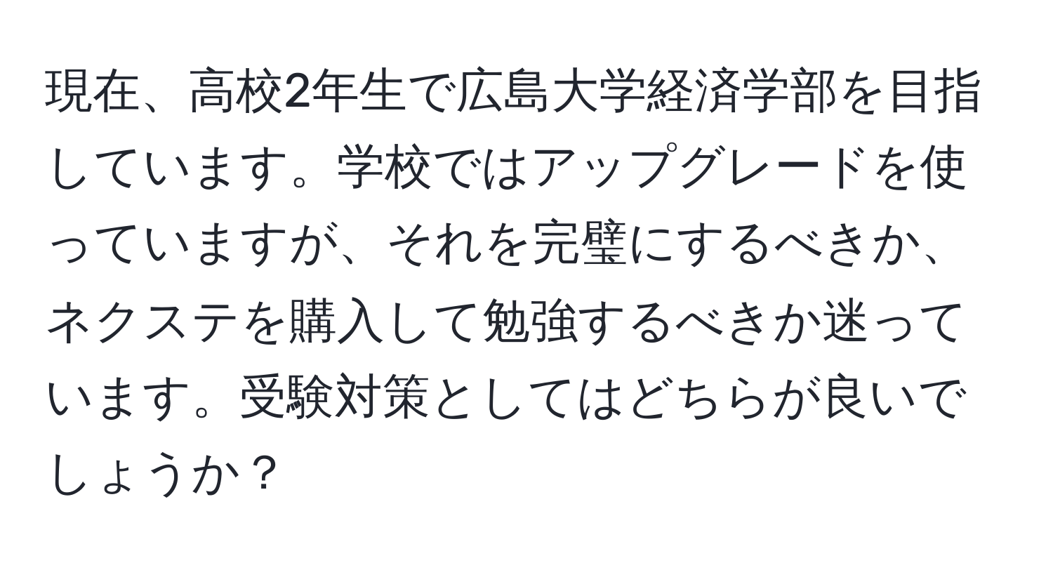 現在、高校2年生で広島大学経済学部を目指しています。学校ではアップグレードを使っていますが、それを完璧にするべきか、ネクステを購入して勉強するべきか迷っています。受験対策としてはどちらが良いでしょうか？