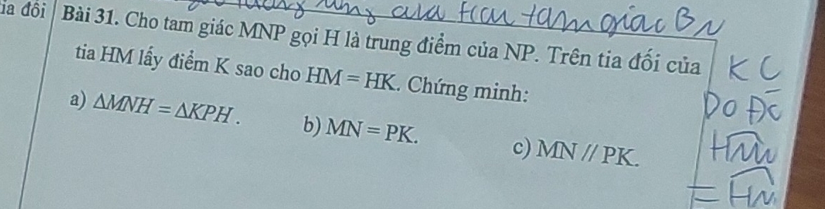 ia đội Bài 31. Cho tam giác MNP gọi H là trung điểm của NP. Trên tia đối của
tia HM lấy điểm K sao cho HM=HK. Chứng minh:
a) △ MNH=△ KPH. b) MN=PK. c) MNparallel PK.