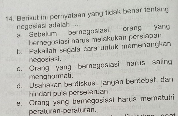 Berikut ini pernyataan yang tidak benar tentang
negosiasi adalah ....
a. Sebelum bernegosiasi, orang yang
bernegosiasi harus melakukan persiapan.
b. Pakailah segala cara untuk memenangkan
negosiasi.
c. Orang yang bernegosiasi harus saling
menghormati .
d. Usahakan berdiskusi, jangan berdebat, dan
hindari pula perseteruan.
e. Orang yang bernegosiasi harus mematuhi
peraturan-peraturan.