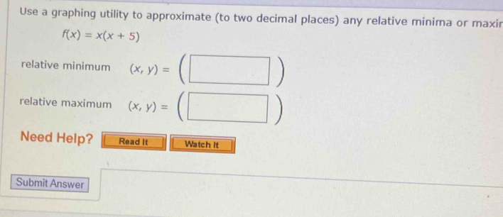 Use a graphing utility to approximate (to two decimal places) any relative minima or maxir
f(x)=x(x+5)
relative minimum (x,y)=(□ )
relative maximum (x,y)=(□ )
Need Help? Read It Watch It
Submit Answer