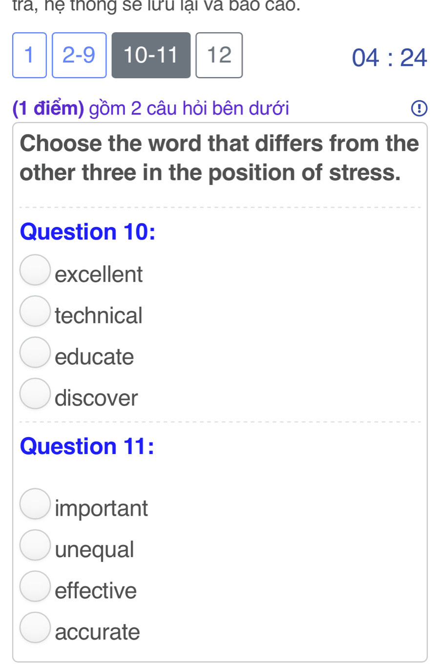 tra, hệ thông sẽ lưu lại và báo cáo.
1 2 -9 10 -11 12 04:24 
(1 điểm) gồm 2 câu hỏi bên dưới
Choose the word that differs from the
other three in the position of stress.
Question 10:
excellent
technical
educate
discover
Question 11:
important
unequal
effective
accurate