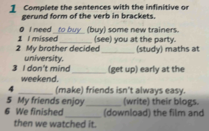 Complete the sentences with the infinitive or 
gerund form of the verb in brackets. 
0 I need _to buy_ (buy) some new trainers. 
1 I missed_ (see) you at the party. 
2 My brother decided _(study) maths at 
university. 
3 I don’t mind _(get up) early at the 
weekend. 
4 _(make) friends isn’t always easy. 
5 My friends enjoy _(write) their blogs. 
6 We finished _(download) the film and 
then we watched it.