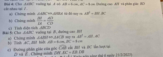 Cho △ ABC vuông tại A có AB=6cm, AC=8cm.Đường cao AH và phân giác BD
cắt nhau tại / . 
a) Chứng minh △ ABC∽ △ HBA từ đó suy ra AB^2=BH.BC
b) Chứng minh  IH/IA = AD/CD 
c) Tính diện tích △ BCD
Bài 5: Cho △ ABC vuông tại B, đường cao BH
a) Chứng minh △ ABH∈fty △ ACB suy ra AB^2=AH.AC
b) Tính AC, BH biết AB=6cm, BC=8cm
c) Đường phân giác của góc widehat CAB cất BH và BC lần lượt tại 
D và E. Chứng minh DH. EC=EB.DB ngày nập sáng thứ 6 ngày 21/2/2025) 
A(