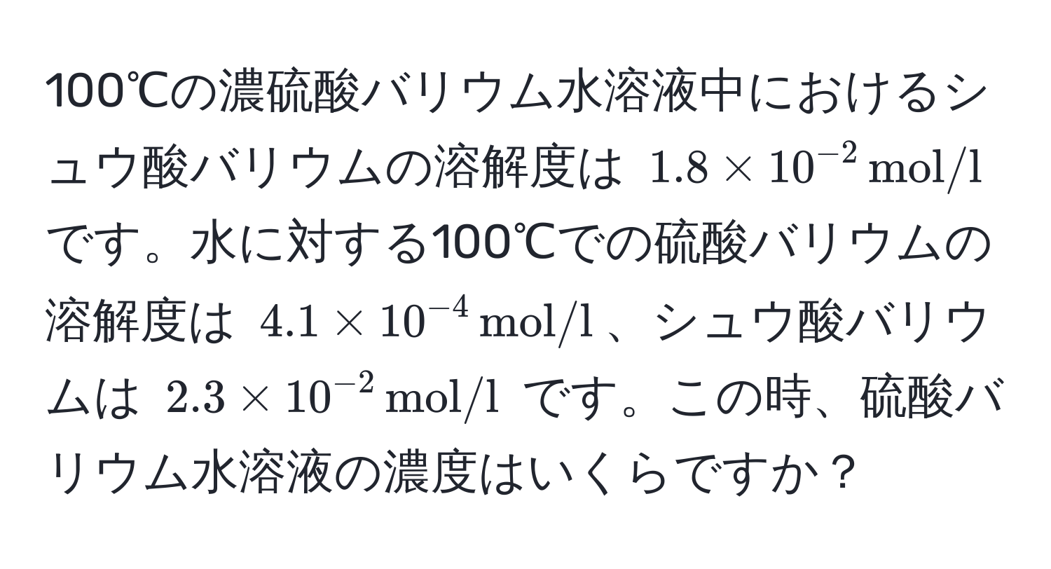 100℃の濃硫酸バリウム水溶液中におけるシュウ酸バリウムの溶解度は $1.8 * 10^(-2) , mol/l$ です。水に対する100℃での硫酸バリウムの溶解度は $4.1 * 10^(-4) , mol/l$、シュウ酸バリウムは $2.3 * 10^(-2) , mol/l$ です。この時、硫酸バリウム水溶液の濃度はいくらですか？