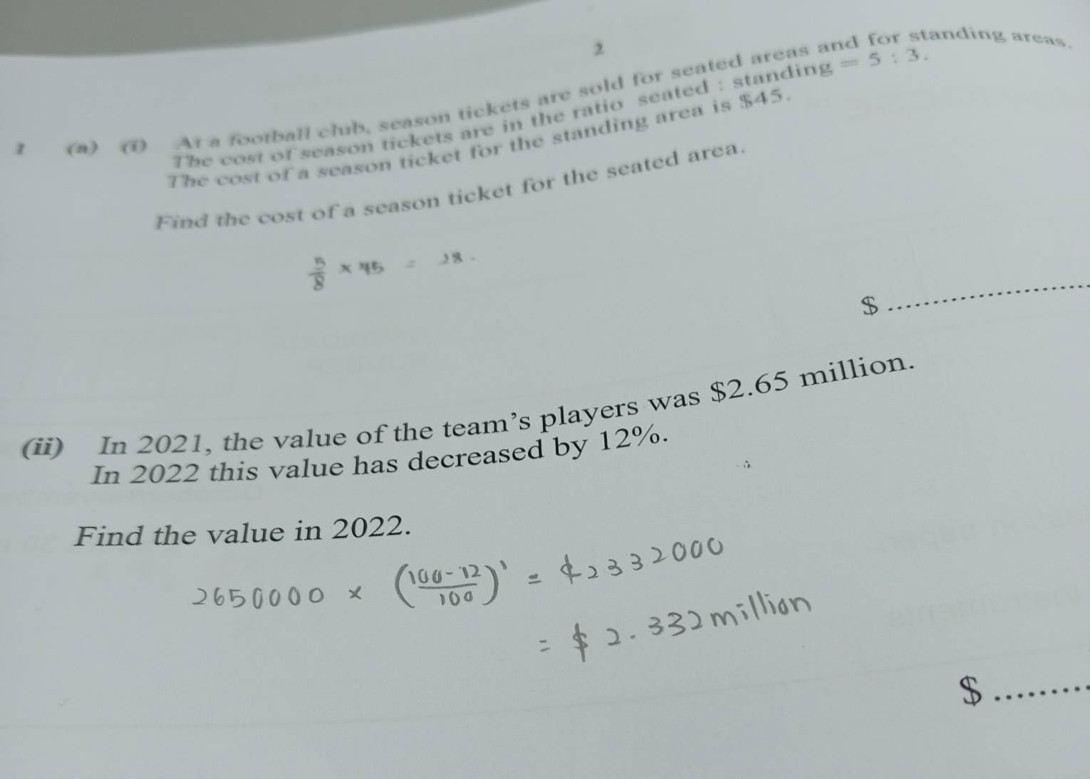anding areas. 
2 
1 () 1 At a football club, season tickets are sold for seated areas g=5:3. 
The cost of season tickets are in the ratio seated : standing 
The cost of a season ticket for the standing area is $45
Find the cost of a season ticket for the seated area
$
_ 
(ii) In 2021, the value of the team’s players was $2.65 million. 
In 2022 this value has decreased by 12%. 
Find the value in 2022. 
_