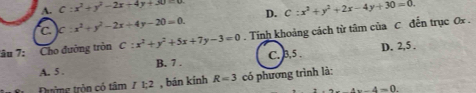 A. C:x^2+y^2-2x+4y+30=0 D. C:x^2+y^2+2x-4y+30=0.
C C:x^2+y^2-2x+4y-20=0. 
âu 7: Cho đường tròn C:x^2+y^2+5x+7y-3=0. Tính khoảng cách từ tâm của C đến trục Ox.
A. 5. B. 7. C. 3, 5 D. 2, 5 ,
Đường tròn có tâm I1:2 , bán kính R=3 có phương trình là:
4x-4=0.