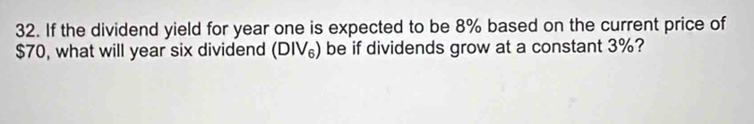 If the dividend yield for year one is expected to be 8% based on the current price of
$70, what will year six dividend (DIV_6) be if dividends grow at a constant 3%?