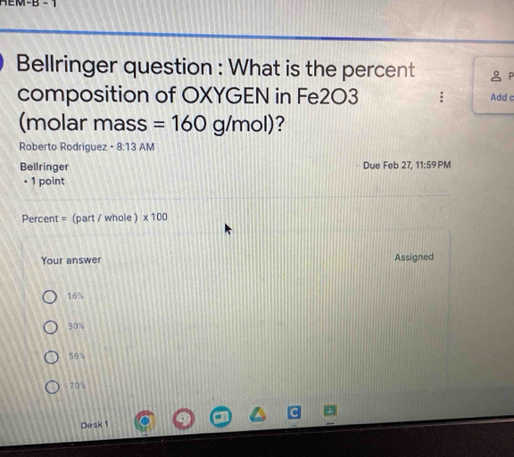 M-B -1 
Bellringer question : What is the percent 
composition of OXYGEN in Fe2O3 Add c 
(molar mass =160g/mol) 7 
Roberto Rodriguez • 8:13AM 
Bellringer Due Feb 27, 11:59 PM 
• 1 point 
Percent = (part / whole ) * 100
Your answer Assigned
16%
30%
56%
70%
Desk 1