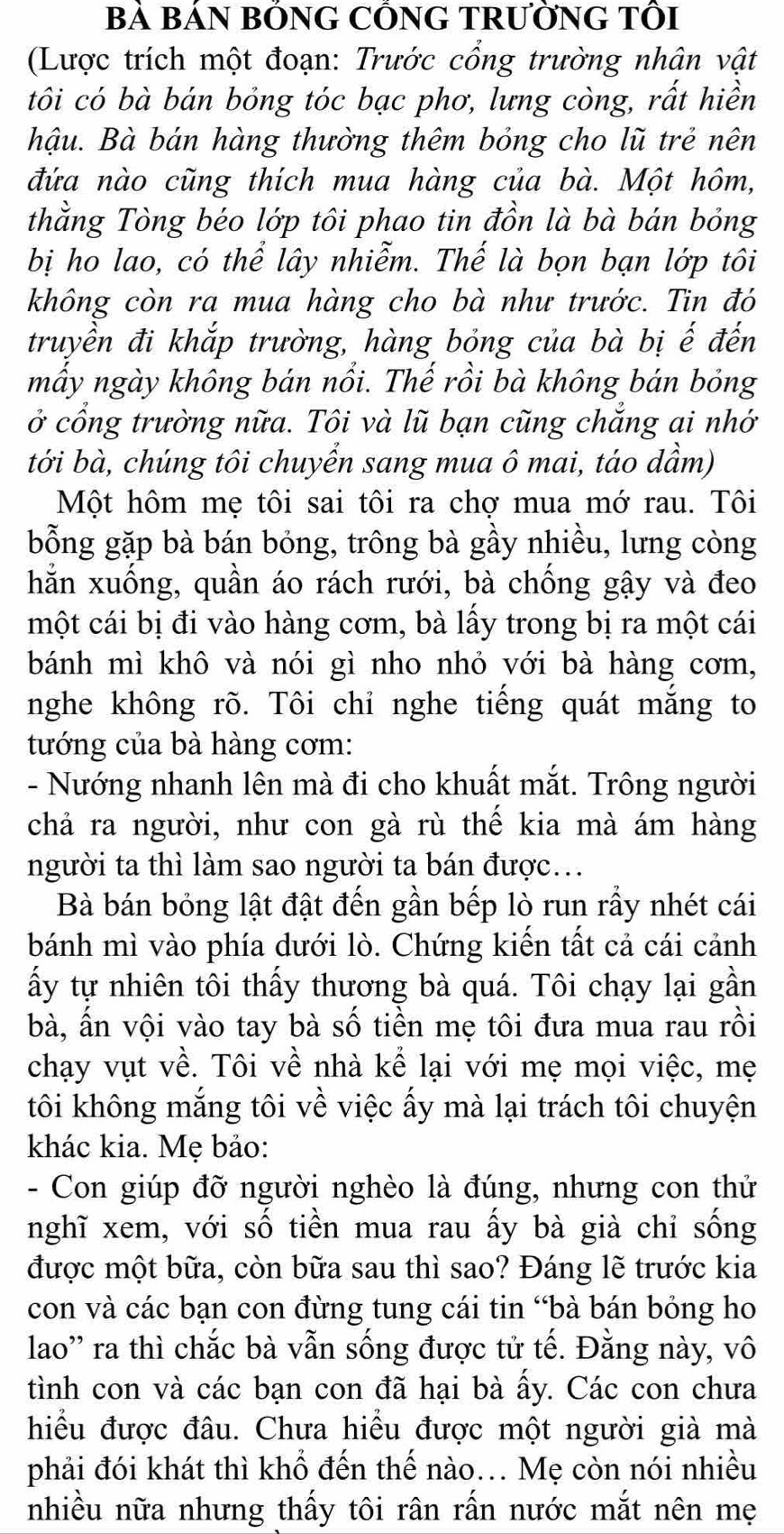 Bà BÁN BỒNG CỒNG TRƯỜNG TÔI
(Lược trích một đoạn: Trước cổng trường nhân vật
tôi có bà bán bỏng tóc bạc phơ, lưng còng, rất hiền
hậu. Bà bán hàng thường thêm bỏng cho lũ trẻ nên
đứa nào cũng thích mua hàng của bà. Một hôm,
thằng Tòng béo lớp tôi phao tin đồn là bà bán bỏng
bị ho lao, có thể lây nhiễm. Thế là bọn bạn lớp tôi
không còn ra mua hàng cho bà như trước. Tin đó
truyền đi khắp trường, hàng bỏng của bà bị ế đến
mẩy ngày không bán nổi. Thế rồi bà không bán bỏng
ở cổng trường nữa. Tôi và lũ bạn cũng chắng ai nhớ
tới bà, chúng tôi chuyển sang mua ô mai, táo dầm)
Một hôm mẹ tôi sai tôi ra chợ mua mớ rau. Tôi
bỗng gặp bà bán bóng, trông bà gầy nhiều, lưng còng
hằn xuống, quần áo rách rưới, bà chống gậy và đeo
một cái bị đi vào hàng cơm, bà lấy trong bị ra một cái
bánh mì khô và nói gì nho nhỏ với bà hàng cơm,
nghe không rõ. Tôi chỉ nghe tiếng quát mắng to
tướng của bà hàng cơm:
- Nướng nhanh lên mà đi cho khuất mắt. Trông người
chả ra người, như con gà rù thế kia mà ám hàng
người ta thì làm sao người ta bán được.
Bà bán bỏng lật đật đến gần bếp lò run rầy nhét cái
bánh mì vào phía dưới lò. Chứng kiến tất cả cái cảnh
ấy tự nhiên tôi thấy thương bà quá. Tôi chạy lại gần
bà, ấn vội vào tay bà số tiền mẹ tôi đưa mua rau rồi
chạy vụt về. Tôi về nhà kể lại với mẹ mọi việc, mẹ
tôi không mắng tôi về việc ấy mà lại trách tôi chuyện
khác kia. Mẹ bảo:
- Con giúp đỡ người nghèo là đúng, nhưng con thử
nghĩ xem, với số tiền mua rau ấy bà già chỉ sống
được một bữa, còn bữa sau thì sao? Đáng lẽ trước kia
con và các bạn con đừng tung cái tin “bà bán bỏng ho
lao'' ra thì chắc bà vẫn sống được tử tế. Đằng này, vô
tình con và các bạn con đã hại bà ấy. Các con chưa
hiều được đâu. Chưa hiều được một người già mà
phải đói khát thì khổ đến thế nào... Mẹ còn nói nhiều
nhiều nữa nhưng thấy tôi rân rấn nước mắt nên mẹ