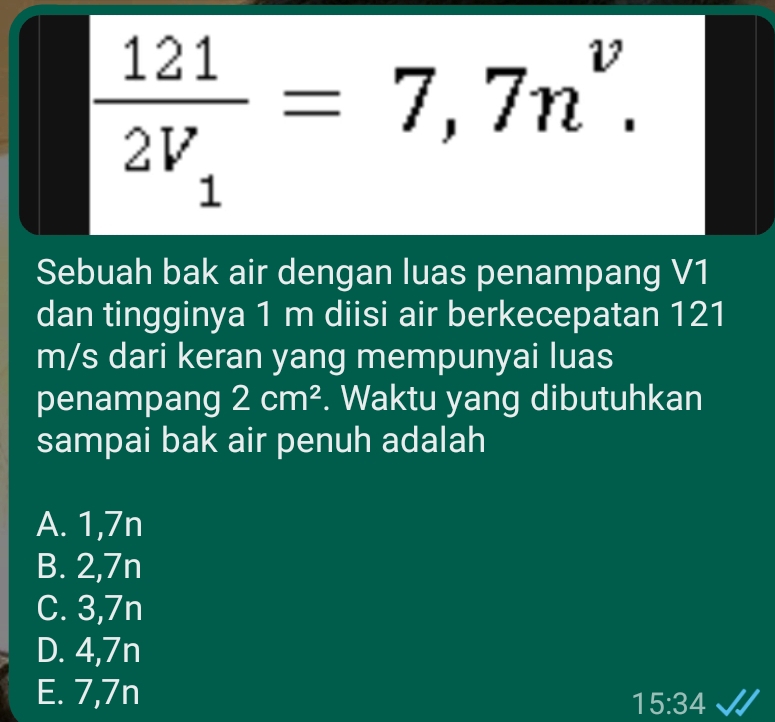 frac 1212V_1=7,7n^v. 
Sebuah bak air dengan luas penampang V1
dan tingginya 1 m diisi air berkecepatan 121
m/s dari keran yang mempunyai luas
penampang 2cm^2. Waktu yang dibutuhkan
sampai bak air penuh adalah
A. 1,7n
B. 2,7n
C. 3,7n
D. 4,7n
E. 7,7n
15:34