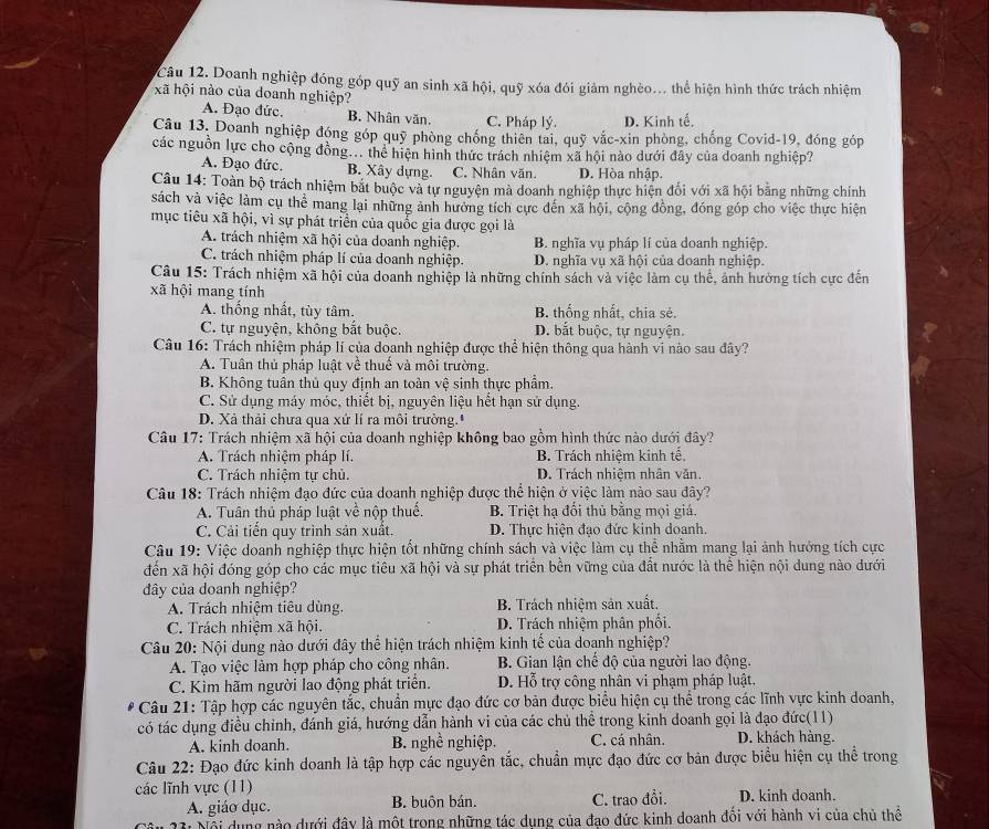 Doanh nghiệp đóng góp quỹ an sinh xã hội, quỹ xóa đói giảm nghèo... thể hiện hình thức trách nhiệm
xã hội nào của doanh nghiệp?
A. Đạo đức. B. Nhân văn. C. Pháp lý. D. Kinh tế.
Câu 13, Doanh nghiệp đóng góp quỹ phòng chống thiên tai, quỹ vắc-xin phòng, chống Covid-19, đóng góp
các nguồn lực cho cộng đồng... thể hiện hình thức trách nhiệm xã hội nào dưới đây của doanh nghiệp?
A. Đạo đức. B. Xây dựng. C. Nhân văn. D. Hòa nhập.
Câu 14: Toàn bộ trách nhiệm bắt buộc và tự nguyện mà doanh nghiệp thực hiện đối với xã hội băng những chính
sách và việc làm cụ thể mang lại những ảnh hưởng tích cực đến xã hội, cộng đồng, đóng góp cho việc thực hiện
mục tiêu xã hội, vì sự phát triển của quốc gia được gọi là
A. trách nhiệm xã hội của doanh nghiệp. B. nghĩa vụ pháp lí của doanh nghiệp.
C. trách nhiệm pháp lí của doanh nghiệp. D. nghĩa vụ xã hội của doanh nghiệp.
Câu 15: Trách nhiệm xã hội của doanh nghiệp là những chính sách và việc làm cụ thể, ảnh hưởng tích cực đến
xã hội mang tính
A. thống nhất, tùy tâm. B. thống nhất, chia sẻ,
C. tự nguyện, không bắt buộc. D. bắt buộc, tự nguyện.
Câu 16: Trách nhiệm pháp lí của doanh nghiệp được thể hiện thông qua hành vi nào sau đây?
A. Tuân thủ pháp luật về thuế và môi trường.
B. Không tuần thủ quy định an toàn vệ sinh thực phẩm.
C. Sử dụng máy móc, thiết bị, nguyên liệu hết hạn sử dụng.
D. Xả thải chưa qua xứ lí ra môi trường."
Câu 17: Trách nhiệm xã hội của doanh nghiệp không bao gồm hình thức nào dưới đây?
A. Trách nhiệm pháp lí. B. Trách nhiệm kinh tế,
C. Trách nhiệm tự chủ. D. Trách nhiệm nhân văn.
Câu 18: Trách nhiệm đạo đức của doanh nghiệp được thể hiện ở việc làm nào sau đây?
A. Tuân thủ pháp luật về nộp thuế. B. Triệt hạ đổi thủ bằng mọi giá.
C. Cải tiến quy trình sản xuất. D. Thực hiện đạo đức kinh doanh.
Câu 19: Việc doanh nghiệp thực hiện tốt những chính sách và việc làm cụ thể nhằm mang lại ảnh hướng tích cực
đến xã hội đóng góp cho các mục tiêu xã hội và sự phát triển bền vững của đất nước là thể hiện nội dung nào dưới
đây của doanh nghiệp?
A. Trách nhiệm tiêu dùng. B. Trách nhiệm sản xuất.
C. Trách nhiệm xã hội. D. Trách nhiệm phân phối.
Câu 20: Nội dung nào dưới đây thể hiện trách nhiệm kinh tế của doanh nghiệp?
A. Tạo việc làm hợp pháp cho công nhân.  B. Gian lận chế độ của người lao động.
C. Kìm hãm người lao động phát triển. D. Hỗ trợ công nhân vi phạm pháp luật.
Câu 21: Tập hợp các nguyên tắc, chuẩn mực đạo đức cơ bản được biểu hiện cụ thể trong các lĩnh vực kinh doanh,
có tác dụng điều chỉnh, đánh giá, hướng dẫn hành vi của các chủ thể trong kinh doanh gọi là đạo đức(11)
A. kinh doanh. B. nghề nghiệp. C. cá nhân. D. khách hàng.
Câu 22: Đạo đức kinh doanh là tập hợp các nguyễn tắc, chuẩn mực đạo đức cơ bản được biểu hiện cụ thể trong
các lĩnh vực (11)
A. giáo dục. B. buôn bán. C. trao đổi. D. kinh doanh.
' Nội dụng nào dưới đây là một trong những tác dụng của đạo đức kinh doanh đối với hành vi của chủ thể
