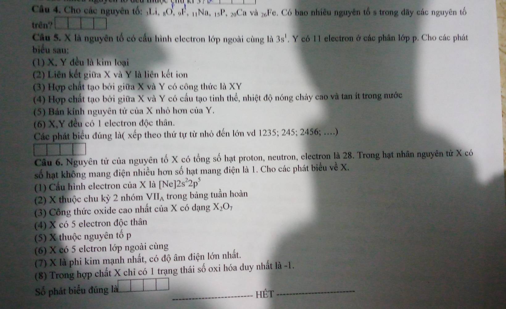 Cho các nguyên tố: ¡Li, sO. F, 11Na, 15P, 20Ca và 2₆Fe. Có bao nhiêu nguyên tố s trong đãy các nguyên tố
trên?
Câu 5. X là nguyên tố có cấu hình electron lớp ngoài cùng là 3s^1. Y có 11 electron ở các phân lớp p. Cho các phát
biểu sau:
(1) X. Y đều là kim loại
(2) Liên kết giữa X và Y là liên kết ion
(3) Hợp chất tạo bởi giữa X và Y có công thức là XY
(4) Hợp chất tạo bởi giữa X và Y có cầu tạo tinh thể, nhiệt độ nóng chảy cao và tan ít trong nước
(5) Bán kính nguyên tử của X nhỏ hơn của Y.
(6) X,Y đều có 1 electron độc thân.
Các phát biểu đúng là( xếp theo thứ tự từ nhỏ đến lớn vd 1235; 245; 2456; ....)
Câu 6. Nguyên tử của nguyên tố X có tổng số hạt proton, neutron, electron là 28. Trong hạt nhân nguyên tử X có
số hạt không mang điện nhiều hơn số hạt mang điện là 1. Cho các phát biểu về X.
(1) Cầu hình electron của X là [Ne] 12s^22p^5
(2) X thuộc chu kỳ 2 nhóm VII_A trong bảng tuần hoàn
(3) Công thức oxide cao nhất của X có dạng X_2O_7
(4) X có 5 electron độc thân
(5) X thuộc nguyên tố p
(6) X có 5 elctron lớp ngoài cùng
(7) X là phi kim mạnh nhất, có độ âm điện lớn nhất.
(8) Trong hợp chất X chỉ có 1 trạng thái số oxi hóa duy nhất là -1.
Số phát biểu đúng là _HÉt_