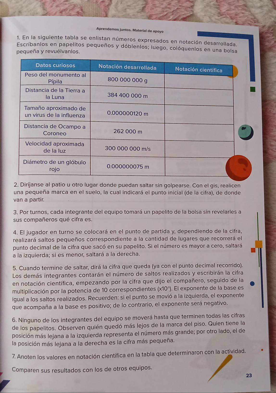 Aprendemos juntos. Material de apoyo
1. En la siguiente tabla se enlistan números expresados en notación desarrollada.
Escríbanlos en papelitos pequeños y dóblenlos; luego, colóquenlos en una bolsa
pequeña y revuélvanlos.
2. Diríjanse al patio u otro lugar donde puedan saltar sin golpearse. Con el gis, realicen
una pequeña marca en el suelo, la cual indicará el punto inicial (de la cifra), de donde
van a partir.
3. Por turnos, cada integrante del equipo tomará un papelito de la bolsa sin revelarles a
sus compañeros qué cifra es.
4. El jugador en turno se colocará en el punto de partida y, dependiendo de la cifra,
realizará saltos pequeños correspondiente a la cantidad de lugares que recorrerá el
punto decimal de la cifra que sacó en su papelito. Si el número es mayor a cero, saltará
a la izquierda; si es menor, saltará a la derecha.
5. Cuando termine de saltar, dirá la cifra que queda (ya con el punto decimal recorrido).
Los demás integrantes contarán el número de saltos realizados y escribirán la cifra
en notación científica, empezando por la cifra que dijo el compañero, seguido de la
multiplicación por la potencia de 10 correspondientes (* 10^n) ). El exponente de la base es
igual a los saltos realizados. Recuerden: si el punto se movió a la izquierda, el exponente
que acompaña a la base es positivo; de lo contrario, el exponente será negativo.
6. Ninguno de los integrantes del equipo se moverá hasta que terminen todas las cifras
de los papelitos. Observen quién quedó más lejos de la marca del piso. Quien tiene la
posición más lejana a la izquierda representa el número más grande; por otro lado, el de
la posición más lejana a la derecha es la cifra más pequeña.
7. Anoten los valores en notación científica en la tabla que determinaron con la actividad.
Comparen sus resultados con los de otros equipos.
23