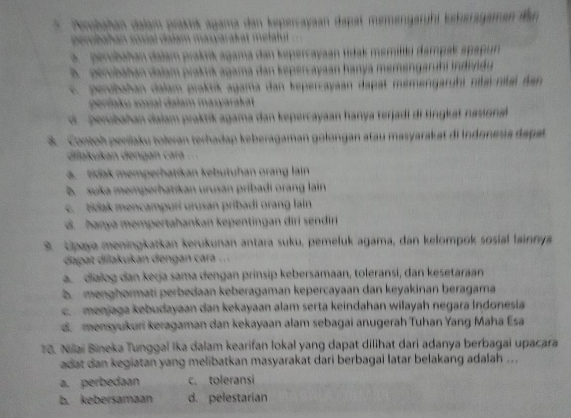 Perubahan dalam praktik agama dan kepercayaan dapat memengarühi keberagaman dan
Derobahán sosial dalam masyarakat melalul
perubahan dalam praktik agama dan kepercayaan tidak memilki dampak apapun
B.  perubahan dalam praktik agama dan kepercayaan hanya memengaruhí indendu
c. perubahan dalam praktik agama dan kepercayaan dapat mémengaruhi nifai-nilai dan
perilaku sosial dalam masyarakat
d perobahan dalam praktík agama dan kepercayaan hanya terjadi di tingkat nasignal
8. Contoh perilaku toleran terhadap keberagaman golongan atau masyarakat di Indonesia dapat
dilukukan dengan cara ...
a. tidak memperhatikan kebutuhan orang lain
B suka memperhatikan urusan pribadi orang lain
c. tidak mencampuri urusan pribadi orang lain
d  hanya mempertahankan kepentingan diri sendir
9. Upaya meningkatkan kerukunan antara suku, pemeluk agama, dan kelompok sośial lainnya
dapat dilakukan dengań cara ...
a dialog dan keŋja sama dengan prínsip kebersamaan, toleransi, dan kesetaran
b menghormati perbedaan keberagaman kepercayaan dan keyakinan beragama
c  menjaga kebudayaan dan kekayaan alam serta keindahan wilayah negara Indonesia
d. mensyukuri keragaman dan kekayaan alam sebagai anugerah Tuhan Yang Maha Ésa
10. Nilai Bineka Tunggaï Ika dalam kearifan lokal yang dapat dilihat dari adanya berbagai upacara
adat dan kegiatan yang melibatkan masyarakat dari berbagai latar belakang adalah ...
a. perbedaan c. toleransi
b. kebersamaan d. pelestarian