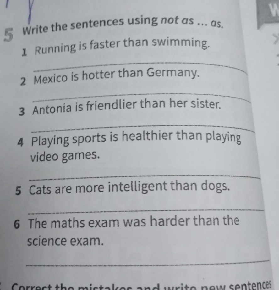 § Write the sentences using not as ... as. 
1 Running is faster than swimming. 
_ 
2 Mexico is hotter than Germany. 
_ 
3 Antonia is friendlier than her sister. 
_ 
4 Playing sports is healthier than playing 
video games. 
_ 
5 Cats are more intelligent than dogs. 
_ 
6 The maths exam was harder than the 
science exam. 
_ 
nd write new sentences .