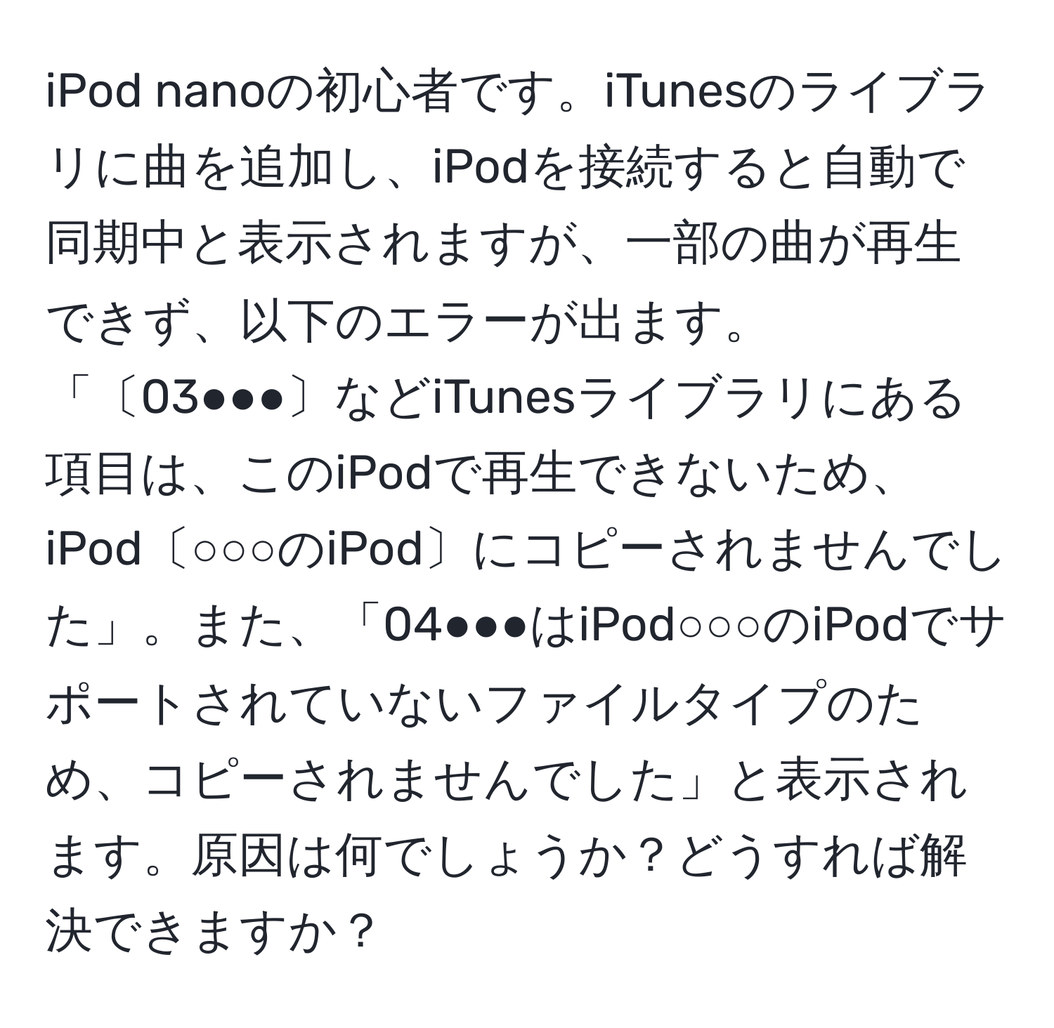 iPod nanoの初心者です。iTunesのライブラリに曲を追加し、iPodを接続すると自動で同期中と表示されますが、一部の曲が再生できず、以下のエラーが出ます。「〔03●●●〕などiTunesライブラリにある項目は、このiPodで再生できないため、iPod〔○○○のiPod〕にコピーされませんでした」。また、「04●●●はiPod○○○のiPodでサポートされていないファイルタイプのため、コピーされませんでした」と表示されます。原因は何でしょうか？どうすれば解決できますか？