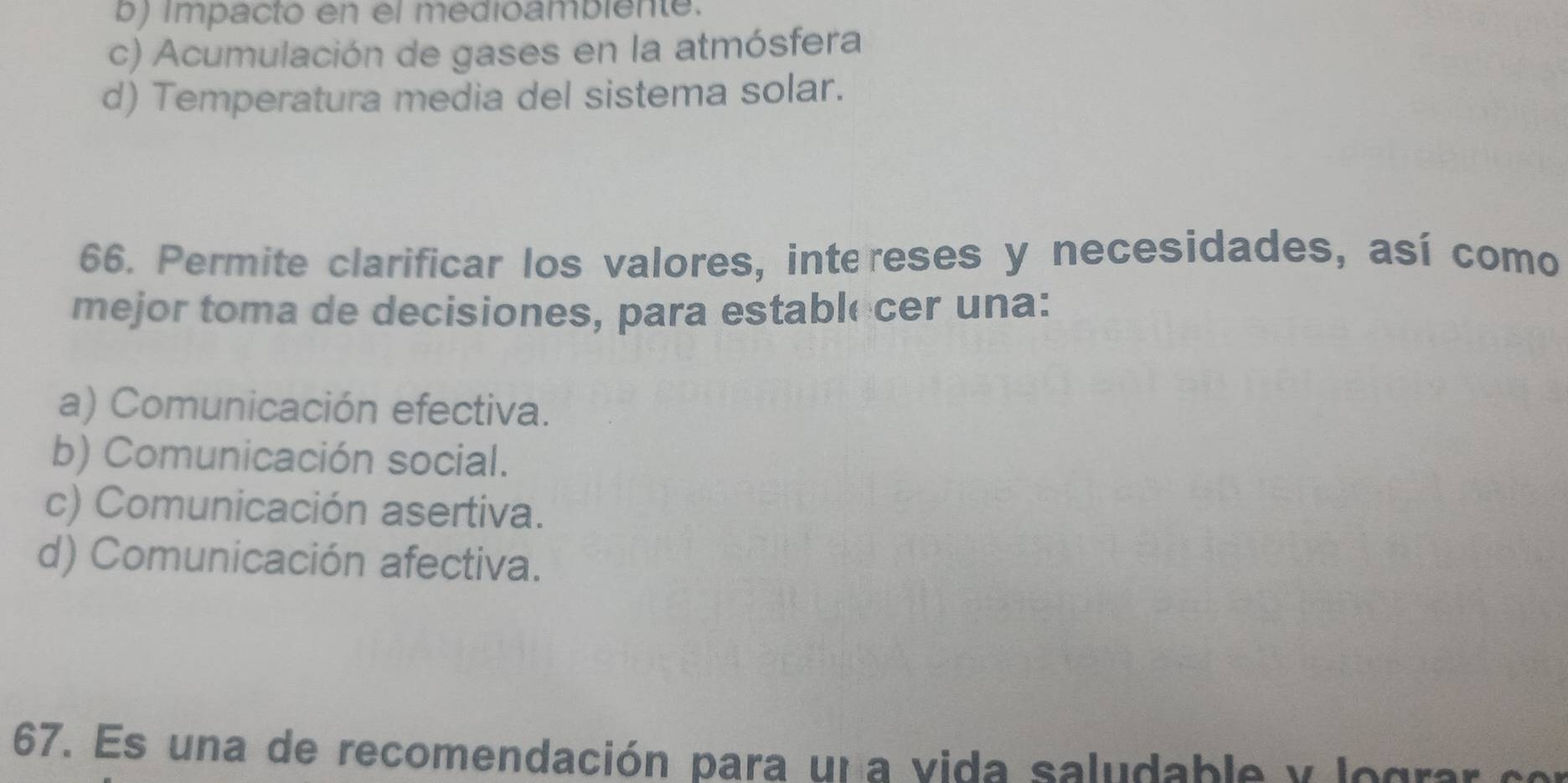 b) impacto en el medioambiente.
c) Acumulación de gases en la atmósfera
d) Temperatura media del sistema solar.
66. Permite clarificar los valores, intereses y necesidades, así como
mejor toma de decisiones, para estable cer una:
a) Comunicación efectiva.
b) Comunicación social.
c) Comunicación asertiva.
d) Comunicación afectiva.
67. Es una de recomendación para un a vida saludable y lograr