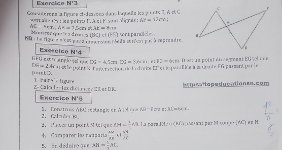 Exercice N°3 
Considérons la figure ci-dessous dans laquelle les points E, A et C
sont alignés ; les points F, A et F sont alignés ; AF=12cm
AC=5cm; AB=7,5cm et AE=8cm. 
Montrer que les droites (BC) et (FE) sont parallèles. 
NB : La figure n'est pas à dimension réelle et n'est pas à reprendre. 
Exercice N°4
EFG est triangle tel que EG=4,5cm; EG=3,6cm; et FG=6cm. D est un point du segment EG tel que
DE=2 5, 4cm et le point K, l'intersection de la droite EF et la parallèle à la droite FG passant par le 
point D. 
1- Faire la figure 
2- Calculer les distances EK et DK. https://topeducationsn.com 
Exercice N°5
1. Construis ABC rectangle en A tel que AB=8cm et AC=6cm. 
2. Calculer BC
3. Placer un point M tel que AM= 1/3 AB. La parallèle à (BC) passant par M coupe (AC) en N. 
4. Comparer les rapports  AM/AB  et  AN/AC . 
5. En déduire que AN= 1/3 AC.