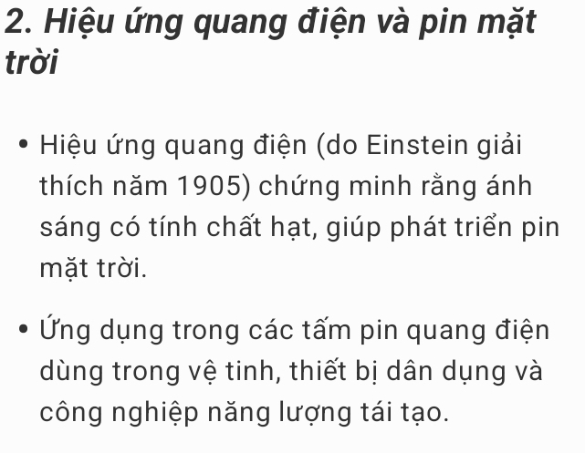 Hiệu ứng quang điện và pin mặt 
trời 
Hiệu ứng quang điện (do Einstein giải 
thích năm 1905) chứng minh rằng ánh 
sáng có tính chất hạt, giúp phát triển pin 
mặt trời. 
Ứng dụng trong các tấm pin quang điện 
dùng trong vệ tinh, thiết bị dân dụng và 
công nghiệp năng lượng tái tạo.