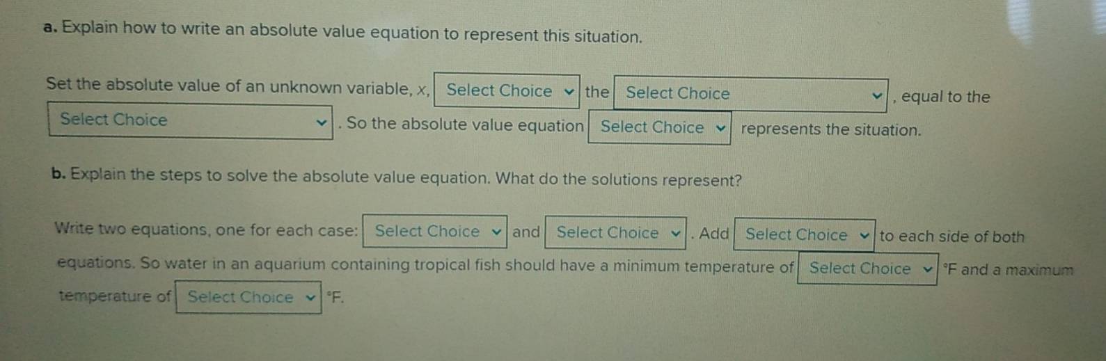 Explain how to write an absolute value equation to represent this situation. 
Set the absolute value of an unknown variable, x, Select Choice the Select Choice 
, equal to the 
Select Choice . So the absolute value equation Select Choice represents the situation. 
b. Explain the steps to solve the absolute value equation. What do the solutions represent? 
Write two equations, one for each case: Select Choice and Select Choice . Add Select Choice to each side of both 
equations. So water in an aquarium containing tropical fish should have a minimum temperature of Select Choice °F and a maximum 
temperature of Select Choice °F.