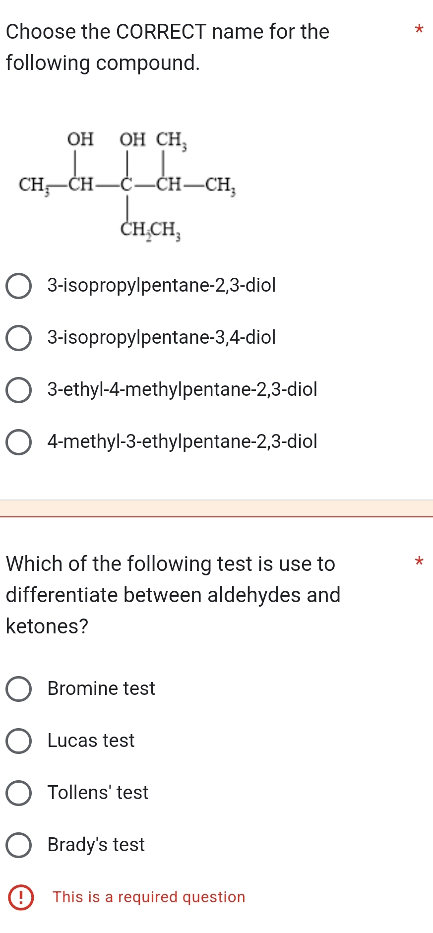 Choose the CORRECT name for the
following compound.
3-isopropylpentane-2,3-diol
3-isopropylpentane-3,4-diol
3-ethyl-4-methylpentane-2,3-diol
4-methyl-3-ethylpentane-2,3-diol
Which of the following test is use to
*
differentiate between aldehydes and
ketones?
Bromine test
Lucas test
Tollens' test
Brady's test
D This is a required question