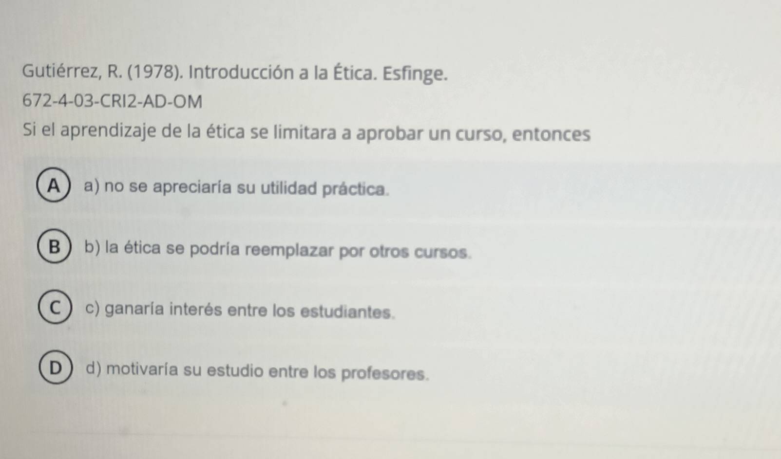 Gutiérrez, R. (1978). Introducción a la Ética. Esfinge.
672-4-03-CRI2-AD-OM
Si el aprendizaje de la ética se limitara a aprobar un curso, entonces
A a) no se apreciaría su utilidad práctica.
B ) b) la ética se podría reemplazar por otros cursos.
C ) c) ganaría interés entre los estudiantes.
D d) motivaría su estudio entre los profesores.