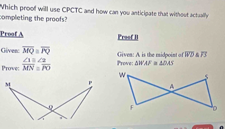 Which proof will use CPCTC and how can you anticipate that without actually 
completing the proofs? 
Proof A Proof B 
Given: overline MQ≌ overline PQ Given: A is the midpoint of overline WD & overline FS
Prove:  ∠ 1equiv ∠ 2/MN beginarrayr ≌  ≌ PO 
Prove: △ WAF≌ △ DAS