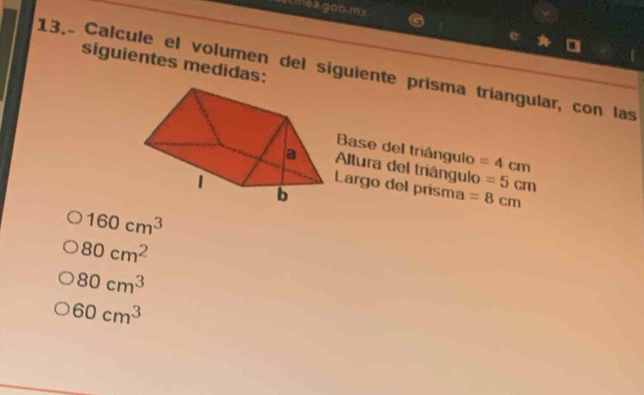 mea.gob.mx 
siguientes medidas: 
13. Calcule el volumen del siguiente prisma triangular, con las 
Base del triángulo 
Altura del triángulo =4cm
=5cm
Largo del prisma =8cm
160cm^3
80cm^2
80cm^3
60cm^3