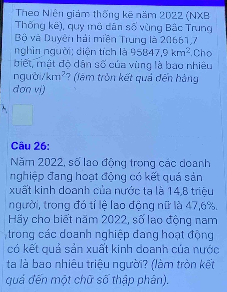 Theo Niên giám thống kê năm 2022 (NXB 
Thống kê), quy mô dân số vùng Bắc Trung 
Bộ và Duyên hải miền Trung là 20661,7 
nghìn người; diện tích là 95847, 9km^2.Cho 
biết, mật độ dân số của vùng là bao nhiêu 
n gười /km^2 ? (làm tròn kết quả đến hàng 
đơn vị) 
Câu 26: 
Năm 2022, số lao động trong các doanh 
nghiệp đang hoạt động có kết quả sản 
xuất kinh doanh của nước ta là 14, 8 triệu 
người, trong đó tỉ lệ lao động nữ là 47, 6%. 
Hãy cho biết năm 2022, số lao động nam 
trong các doanh nghiệp đang hoạt động 
có kết quả sản xuất kinh doanh của nước 
ta là bao nhiêu triệu người? (làm tròn kết 
quả đến một chữ số thập phân).