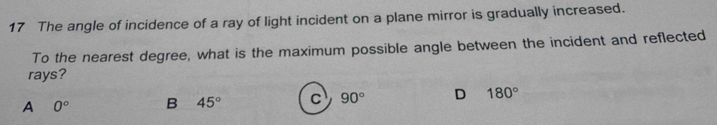 The angle of incidence of a ray of light incident on a plane mirror is gradually increased.
To the nearest degree, what is the maximum possible angle between the incident and reflected
rays?
D 180°
A 0°
B 45°
c 90°