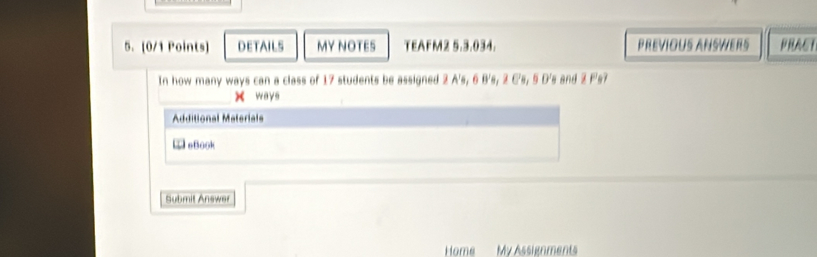 DETAILS MY NOTES TEAFM2 5.3.034. PREVIOUS ANSWERS PRACT 
In how many ways can a class of 17 students be assigned 2 A's, 6 B's, 2 C's, 5 D's and 2 F's? 
x ways 
Additional Materials 
LeBook 
Submit Answer 
Home My Assignments