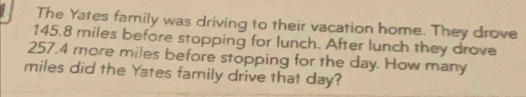 The Yates family was driving to their vacation home. They drove
145.8 miles before stopping for lunch. After lunch they drove
257.4 more miles before stopping for the day. How many
miles did the Yates family drive that day?