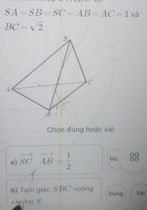 SA=SB=SC=AB=AC=1 và
BC=sqrt(2). 
Chọn đúng hoặc sai
a) vector SC· vector AB= 1/2 . Đù
b) Tam giác SBC vuông Đùng Sai
cân/tai S