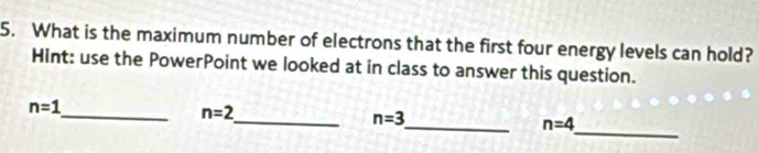 What is the maximum number of electrons that the first four energy levels can hold? 
Hint: use the PowerPoint we looked at in class to answer this question.
n=1
_ n=2
_ 
_ n=3
_ n=4