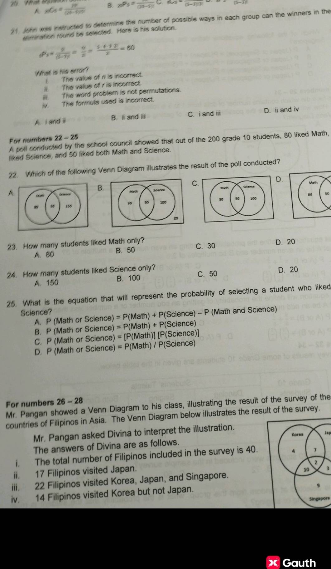 What squa
A _xC_5= 20!/(20-5)!5!  B _20P_5=frac (20-5)!C._5C_3=frac (5-3)!3!
21 John was instructed to determine the number of possible ways in each group can the winners in the
alimination round be selected. Here is his solution.
_6P_3= 9/(5-3)! = 5!/2! = 5· 4· 3· 2!/2! =60
What is his error?
i, The value of n is incorrect.
I The value of r is incorrect.
I The word problem is not permutations.
iv. The formula used is incorrect.
A i and ii B. i and ⅲ C. i and ii D. ⅱand i
For numbers 22-25
A poll conducted by the school council showed that out of the 200 grade 10 students, 80 liked Math,
liked Science, and 50 liked both Math and Science.
22. Which of the following Venn Diagram illustrates the result of the poll conducted?
C.
.
A
B.
  
50
23. How many students liked Math only? D. 20
C. 30
A. 80 B. 50
24. How many students liked Science only?
A. 150 B. 100 C. 50
D. 20
25. What is the equation that will represent the probability of selecting a student who liked
Science?  (Math and Science)
A. P (Math or Science) =P(M ath) + P(Science) -F
B. P (Math or Science) = P(Math) + P(Science)
C. P (Math or Science) = [P(Math)] [P(Science)]
D. P (Math or Science) = P(Math) / P(Science)
For numbers 26 - 28
Mr. Pangan showed a Venn Diagram to his class, illustrating the result of the survey of the
countries of Filipinos in Asia. The Venn Diagram below illustrates the result of the survey.
Mr. Pangan asked Divina to interpret the illustration.
Jap
The answers of Divina are as follows.
i. The total number of Filipinos included in the survey is 40. 
ii. 17 Filipinos visited Japan.
3
iii. 22 Filipinos visited Korea, Japan, and Singapore.
iv. 14 Filipinos visited Korea but not Japan.
Singapore
Gauth