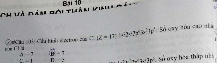 Ch và đám đói thần vin'
a
3#Câu 103: Cầu hình electron của Cl (Z=17)1s^22s^22p^63s^23p^5. Số oxy hóa cao nhấ
của Cl là
A. - 7 B. + 7
C. − 1 D. + 5 3s^222n^63s^23p^5 Số oxy hóa thấp nhấ