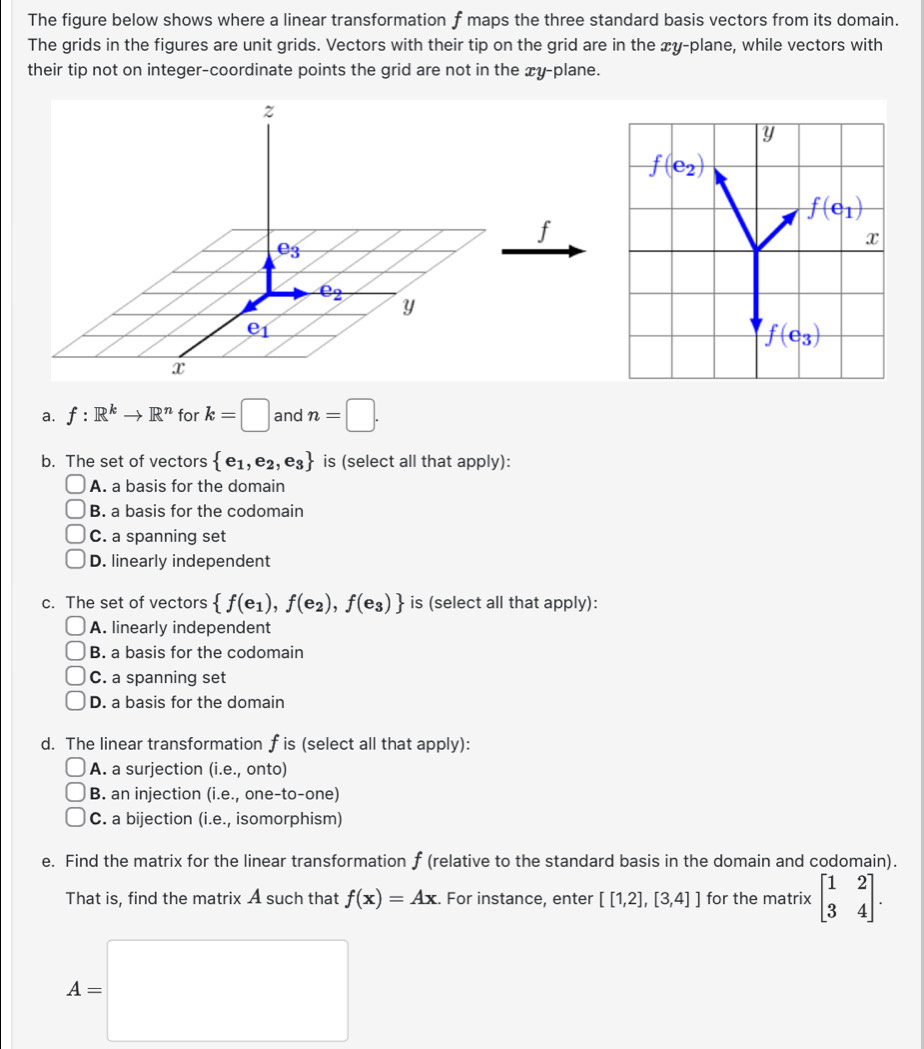 The figure below shows where a linear transformation f maps the three standard basis vectors from its domain.
The grids in the figures are unit grids. Vectors with their tip on the grid are in the æy-plane, while vectors with
their tip not on integer-coordinate points the grid are not in the xy-plane.
f
a. f:R^kto R^n for k=□ and n=□ .
b. The set of vectors  e_1,e_2,e_3 is (select all that apply):
A. a basis for the domain
B. a basis for the codomain
C. a spanning set
D. linearly independent
c. The set of vectors  f(e_1),f(e_2),f(e_3) is (select all that apply):
A. linearly independent
B. a basis for the codomain
C. a spanning set
D. a basis for the domain
d. The linear transformation f is (select all that apply):
A. a surjection (i.e., onto)
B. an injection (i.e., one-to-one)
C. a bijection (i.e., isomorphism)
e. Find the matrix for the linear transformation f (relative to the standard basis in the domain and codomain).
That is, find the matrix A such that f(x)=Ax. For instance, enter [[1,2],[3,4]] for the matrix beginbmatrix 1&2 3&4endbmatrix .
A=□