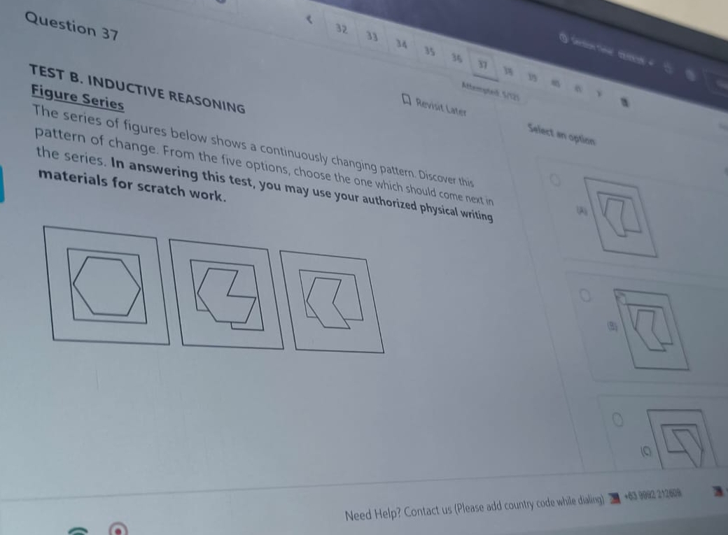 < 
Question 37 
32
33
34
t
35
36
37 18 1
TEST B. INDUCTIVE REASONING 
Attempted. S/125 
Figure Series 
Revisit Later Select an option 
The series of figures below shows a continuously changing pattern. Discover this 
pattern of change. From the five options, choose the one which should come next in 
the series. In answering this test, you may use your authorized physical writing 
materials for scratch work. 
( 
(3) 
0 
Need Help? Contact us (Please add country code while dialing) +63 9992 212608