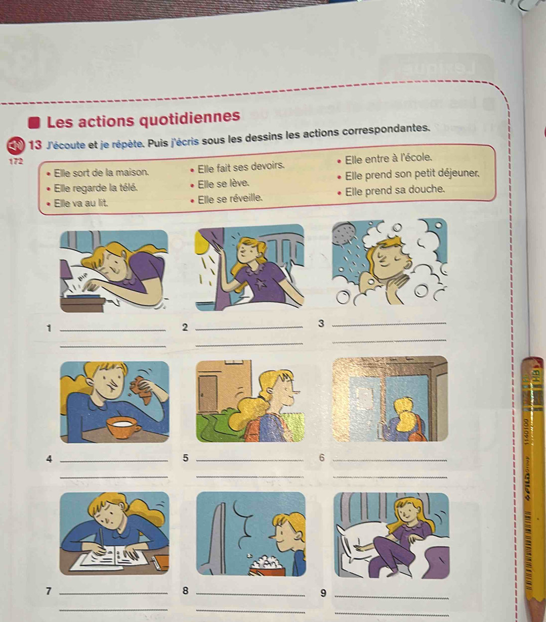 Les actions quotidiennes 
1 13 J'écoute et je répète. Puis j'écris sous les dessins les actions correspondantes. 
172 
Elle sort de la maison. Elle fait ses devoirs. Elle entre à l'école. 
Elle regarde la télé. Elle se lève. Elle prend son petit déjeuner. 
Elle va au lit. Elle se réveille. Elle prend sa douche. 
_1 
_2 
_3 
_ 
_ 
_ 
_4 
_5 
_6 
_ 
__ 
= 
_7 
_8 
_9 
_ 
_ 
_