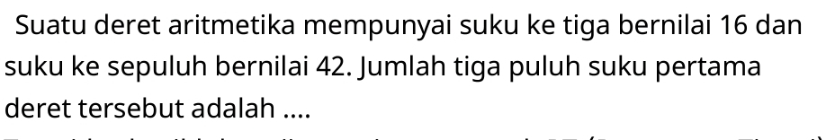 Suatu deret aritmetika mempunyai suku ke tiga bernilai 16 dan 
suku ke sepuluh bernilai 42. Jumlah tiga puluh suku pertama 
deret tersebut adalah ....