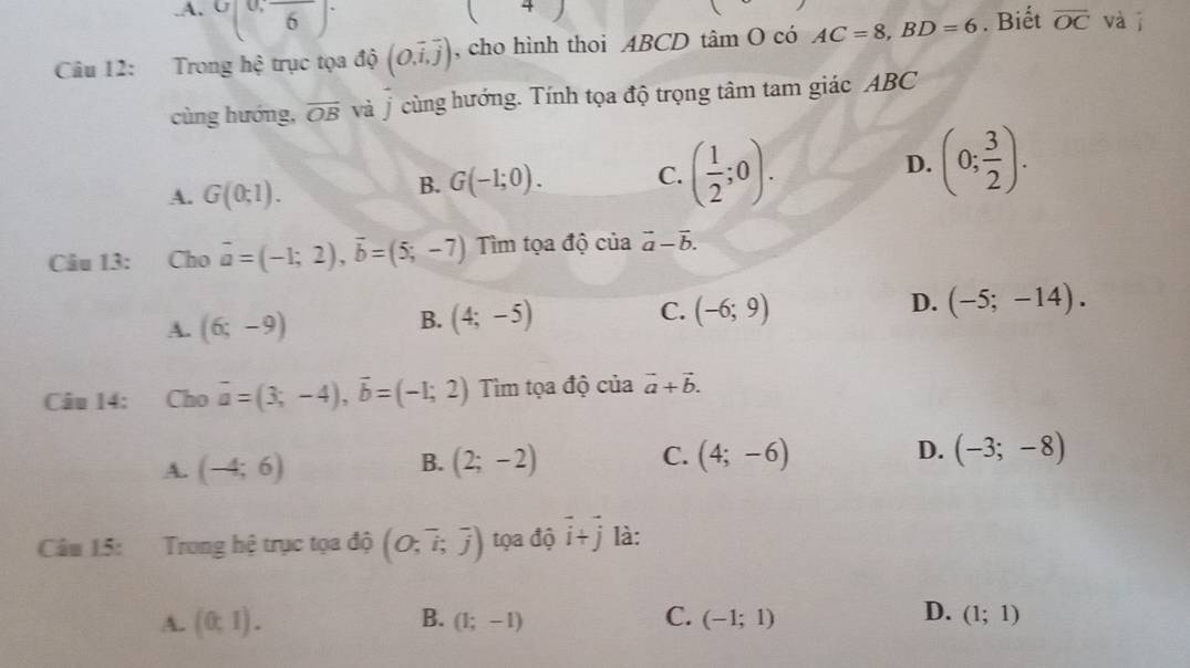 A. ^U,frac 6overline 6
( ^ 
Câu 12: Trong hệ trục tọa độ (O,overline i,overline j) , cho hình thoi ABCD tâm O có AC=8, BD=6. Biết overline OC vài
cùng hướng, overline OB và ý cùng hướng. Tính tọa độ trọng tâm tam giác ABC
A. G(0;1).
B. G(-1;0). C. ( 1/2 ;0). D. (0; 3/2 ). 
Câu 13: Cho vector a=(-1;2), vector b=(5;-7) Tìm tọa độ của vector a-vector b.
D.
A. (6;-9)
B. (4;-5) (-6;9) (-5;-14). 
C.
Câu 14: Cho vector a=(3;-4), vector b=(-1;2) Tiìm tọa độ của vector a+vector b.
A. (-4;6) (2;-2) C. (4;-6) D. (-3;-8)
B.
Câu 15: Trong hệ trục tọa độ (O;overline i;overline j) tọa độ vector i+vector j là:
D.
A. (0,1). B. (1;-1) C. (-1;1) (1;1)