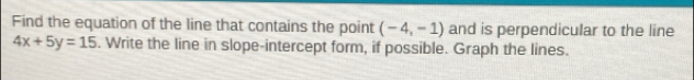 Find the equation of the line that contains the point (-4,-1) and is perpendicular to the line
4x+5y=15. Write the line in slope-intercept form, if possible. Graph the lines.