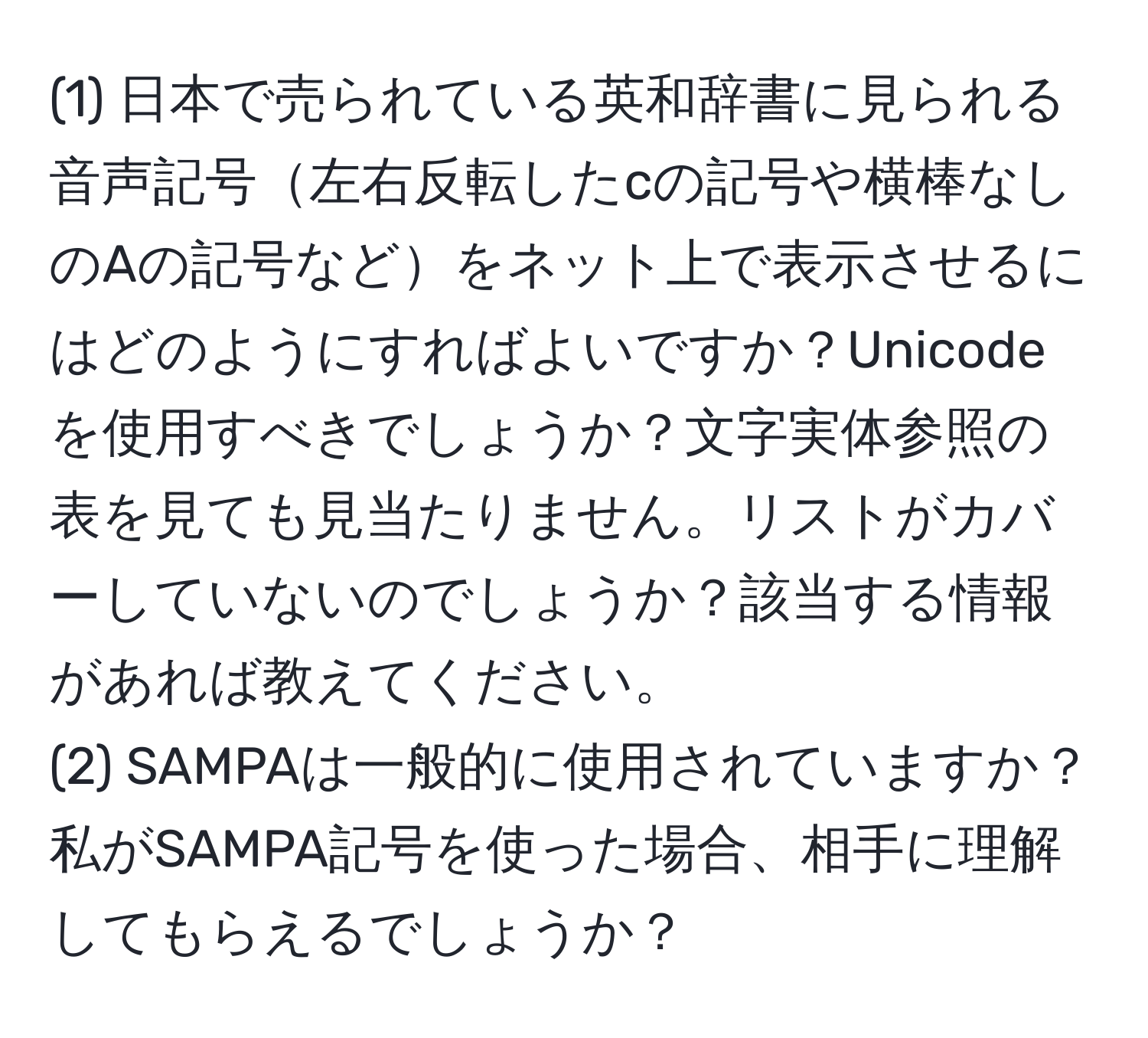 (1) 日本で売られている英和辞書に見られる音声記号左右反転したcの記号や横棒なしのAの記号などをネット上で表示させるにはどのようにすればよいですか？Unicodeを使用すべきでしょうか？文字実体参照の表を見ても見当たりません。リストがカバーしていないのでしょうか？該当する情報があれば教えてください。  
(2) SAMPAは一般的に使用されていますか？私がSAMPA記号を使った場合、相手に理解してもらえるでしょうか？