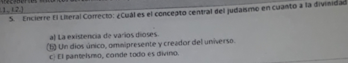 .1.,1.2.) 
5. Encierre El Literal Correcto: ¿Cuál es el concepto central del judaismo en cuanto a la divinidad
a) La existencia de varios dioses.
() Un dios único, omnipresente y creador del universo.
c) El panteísmo, conde todo es divino.