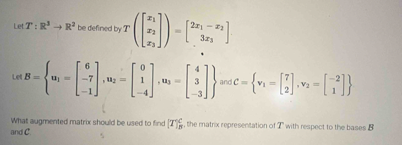 Let T:R^3to R^2 be defined by T(beginbmatrix x_1 x_2 x_3endbmatrix )=beginbmatrix 2x_1-x_2 3x_3endbmatrix. 
Let B= u_1=beginbmatrix 6 -7 -1endbmatrix , u_2=beginbmatrix 0 1 -4endbmatrix , u_3=beginbmatrix 4 3 -3endbmatrix  and C= v_1=beginbmatrix 7 2endbmatrix , v_2=beginbmatrix -2 1endbmatrix 
What augmented matrix should be used to find [T]_B^C , the matrix representation of T with respect to the bases B
and C.