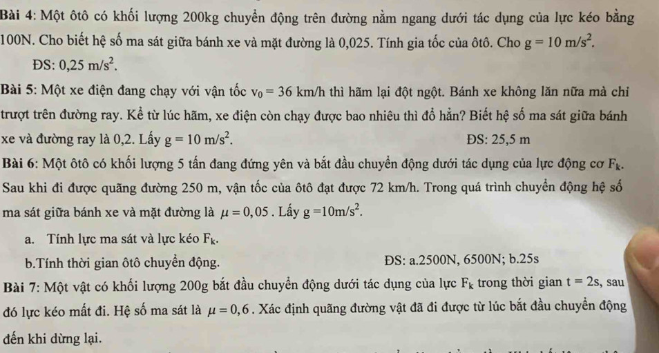 Một ôtô có khối lượng 200kg chuyển động trên đường nằm ngang dưới tác dụng của lực kéo bằng
100N. Cho biết hệ số ma sát giữa bánh xe và mặt đường là 0,025. Tính gia tốc của ôtô. Cho g=10m/s^2.
DS: 0,25m/s^2.
Bài 5: Một xe điện đang chạy với vận tốc v_0=36km/h thì hãm lại đột ngột. Bánh xe không lăn nữa mà chỉ
trượt trên đường ray. Kể từ lúc hãm, xe điện còn chạy được bao nhiêu thì đổ hẳn? Biết hệ số ma sát giữa bánh
xe và đường ray là 0,2. Lấy g=10m/s^2. ĐS: 25,5 m
Bài 6: Một ôtô có khối lượng 5 tấn đang đứng yên và bắt đầu chuyển động dưới tác dụng của lực động cơ F_k.
Sau khi đi được quãng đường 250 m, vận tốc của ôtô đạt được 72 km/h. Trong quá trình chuyển động hệ số
ma sát giữa bánh xe và mặt đường là mu =0,05. Lấy g=10m/s^2.
a. Tính lực ma sát và lực kéo F_k.
b.Tính thời gian ôtô chuyền động. ĐS: a.2500N, 6500N; b.25s
Bài 7: Một vật có khối lượng 200g bắt đầu chuyển động dưới tác dụng của lực F_k trong thời gian t=2s , sau
đó lực kéo mất đi. Hệ số ma sát là mu =0,6. Xác định quãng đường vật đã đi được từ lúc bắt đầu chuyển động
đến khi dừng lại.