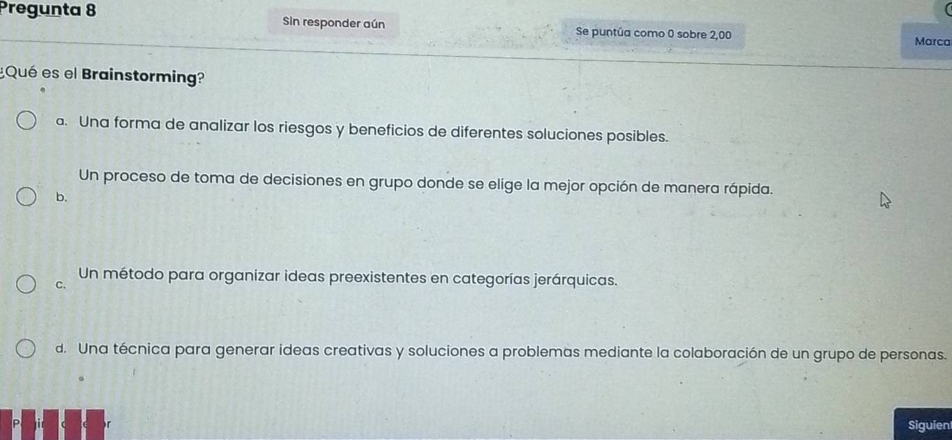 Pregunta 8 Sin responder aún Se puntúa como 0 sobre 2,00
Marca
¿Qué es el Brainstormin?
a. Una forma de analizar los riesgos y beneficios de diferentes soluciones posibles.
Un proceso de toma de decisiones en grupo donde se elige la mejor opción de manera rápida.
b.
Un método para organizar ideas preexistentes en categorías jerárquicas.
C.
d. Una técnica para generar ideas creativas y soluciones a problemas mediante la colaboración de un grupo de personas.
Siguien