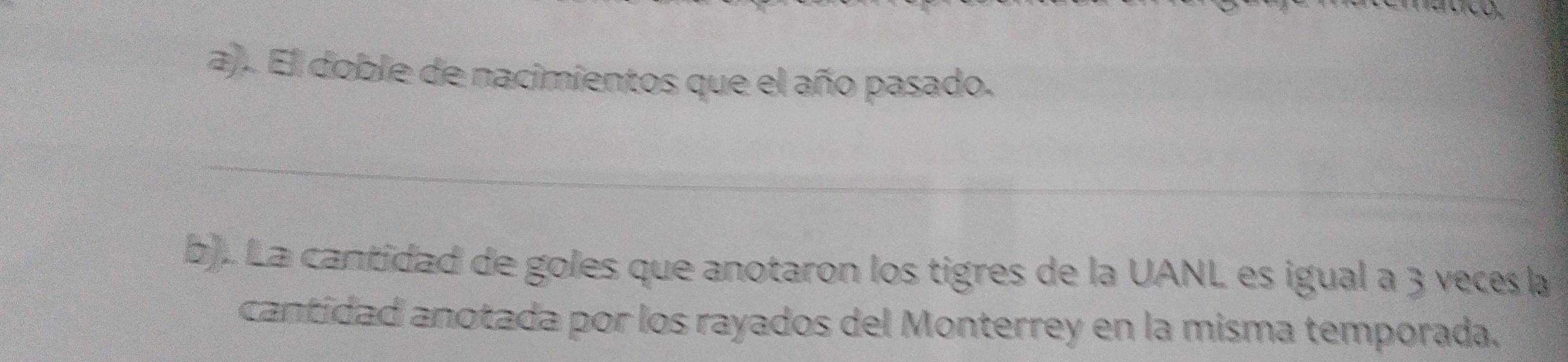 El doble de nacimientos que el año pasado. 
_ 
b). La cantidad de goles que anotaron los tigres de la UANL es igual a 3 veces la 
cantidad anotada por los rayados del Monterrey en la misma temporada.