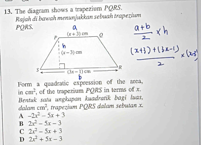 The diagram shows a trapezium PQRS.
Rajah di bawah menunjukkan sebuah trapezium
PQRS.
Form a quadratic expression of the area,
in cm^2 , of the trapezium PQRS in terms of x.
Bentuk satu ungkapan kuadratik bagi luas,
dalam cm^2 , trapezium PQRS dalam sebutan x.
A -2x^2-5x+3
B 2x^2-5x-3
C 2x^2-5x+3
D 2x^2+5x-3